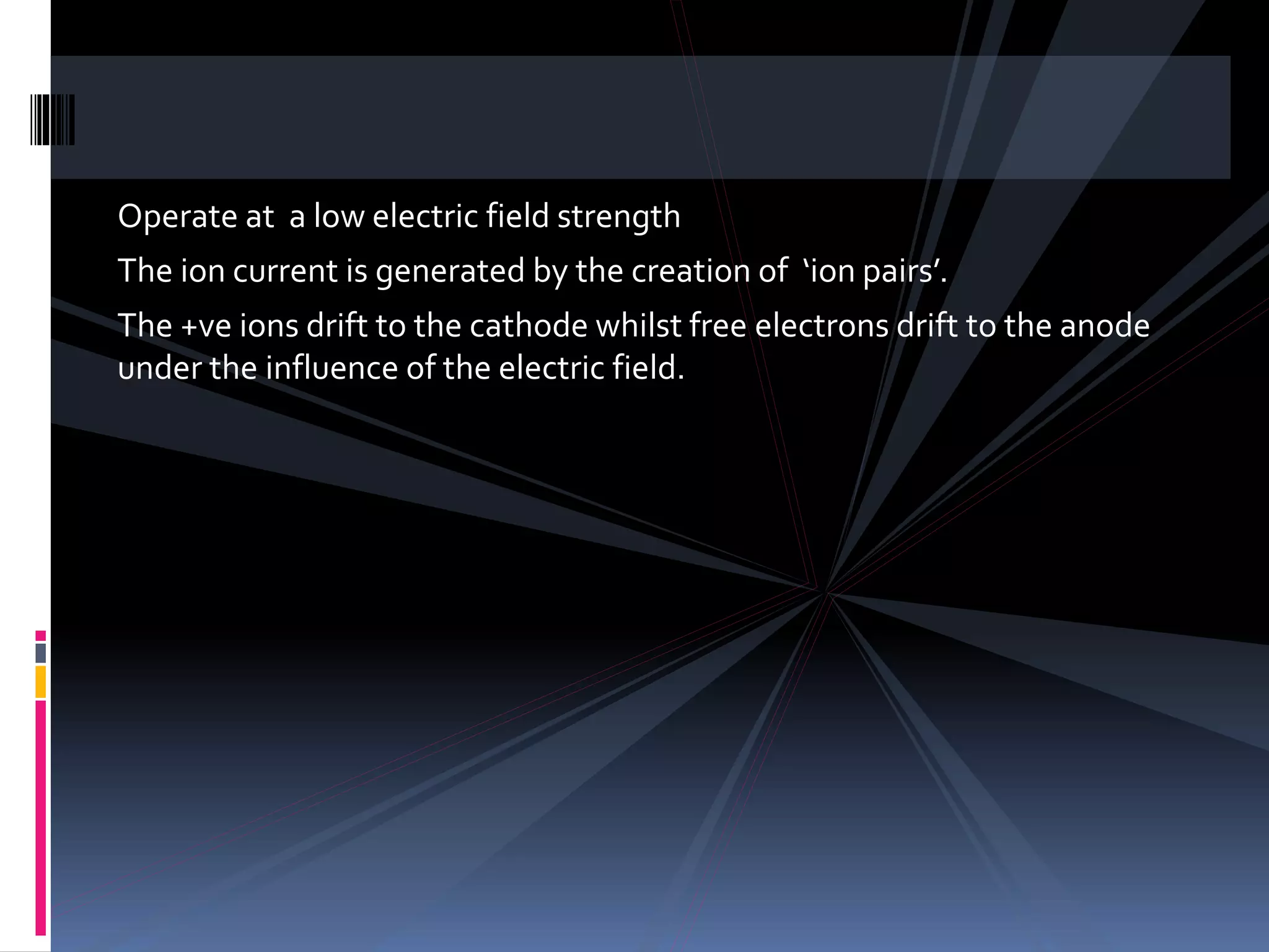 Operate at a low electric field strength
The ion current is generated by the creation of ‘ion pairs’.
The +ve ions drift to the cathode whilst free electrons drift to the anode
under the influence of the electric field.
 