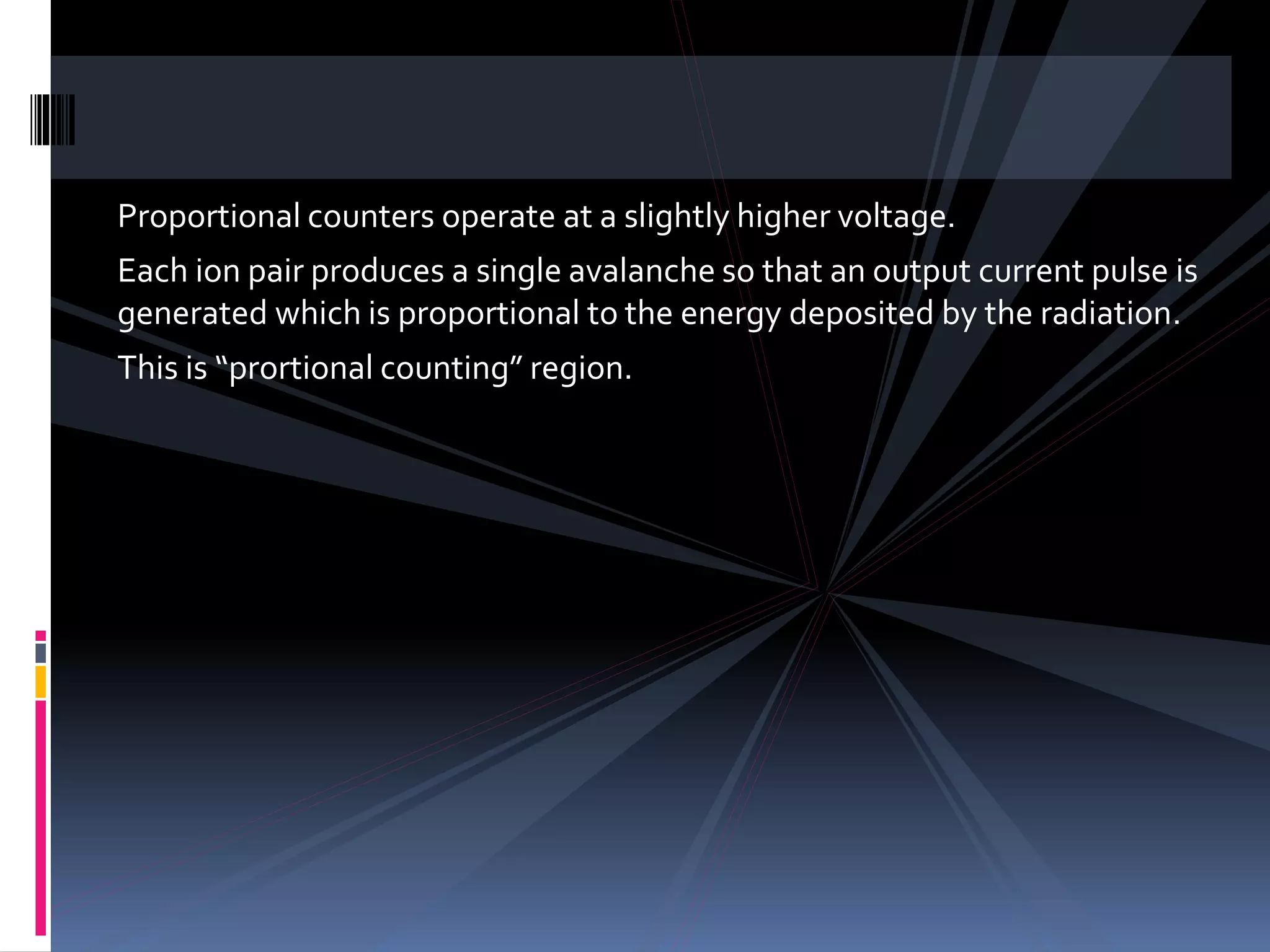 Proportional counters operate at a slightly higher voltage.
Each ion pair produces a single avalanche so that an output current pulse is
generated which is proportional to the energy deposited by the radiation.
This is “prortional counting” region.
 