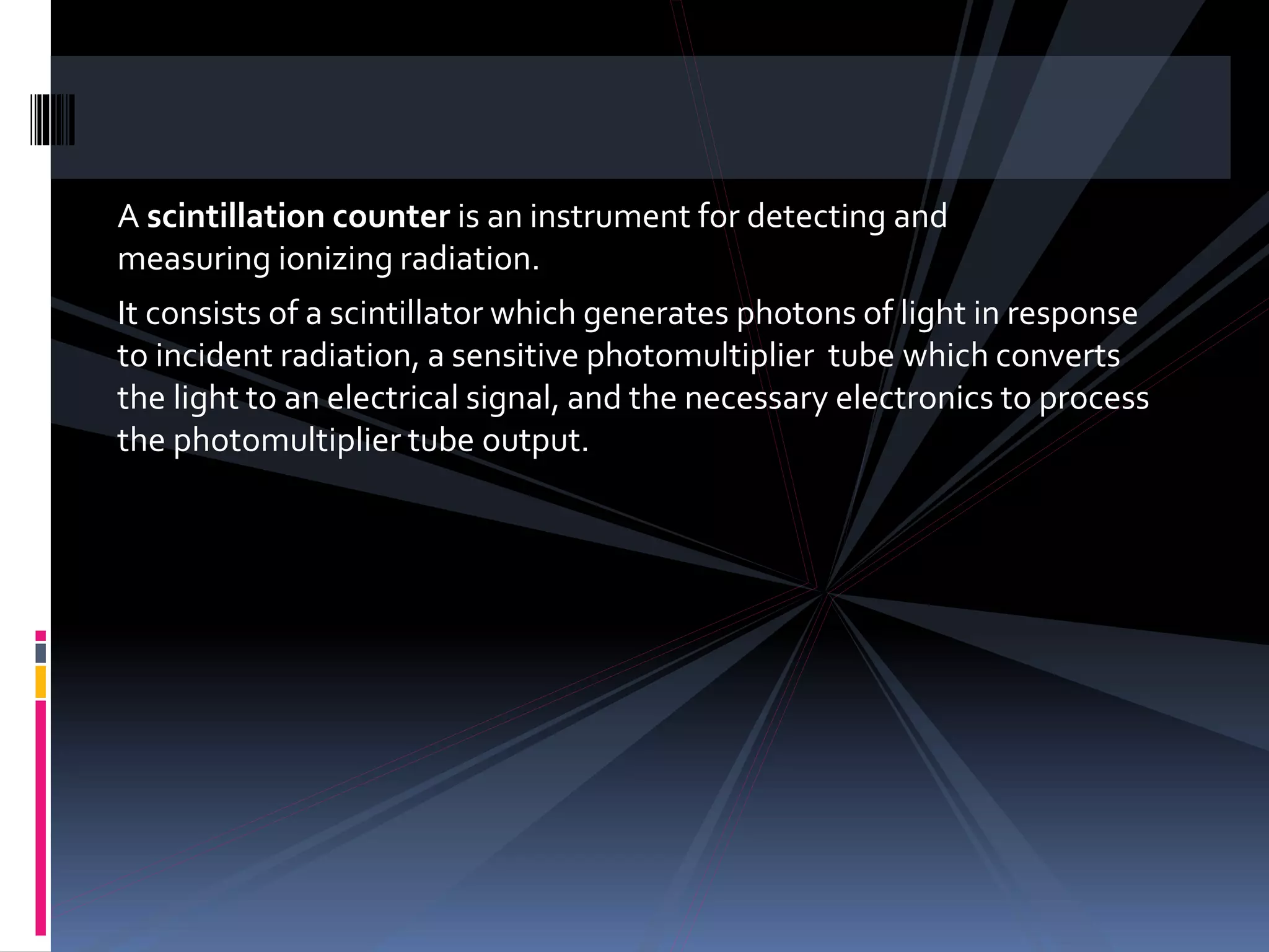 A scintillation counter is an instrument for detecting and
measuring ionizing radiation.
It consists of a scintillator which generates photons of light in response
to incident radiation, a sensitive photomultiplier tube which converts
the light to an electrical signal, and the necessary electronics to process
the photomultiplier tube output.
 