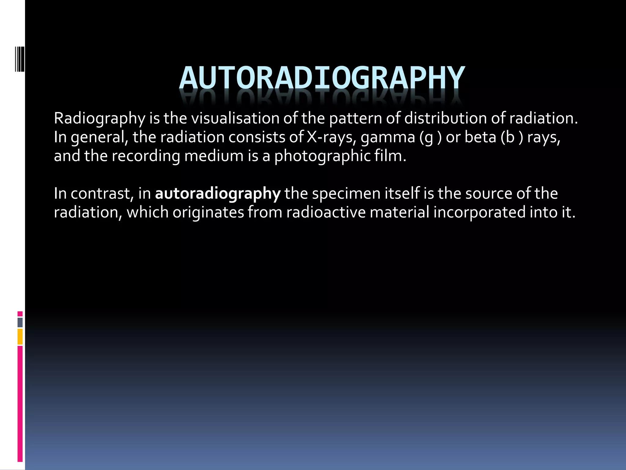 AUTORADIOGRAPHY
Radiography is the visualisation of the pattern of distribution of radiation.
In general, the radiation consists of X-rays, gamma (g ) or beta (b ) rays,
and the recording medium is a photographic film.
In contrast, in autoradiography the specimen itself is the source of the
radiation, which originates from radioactive material incorporated into it.
 