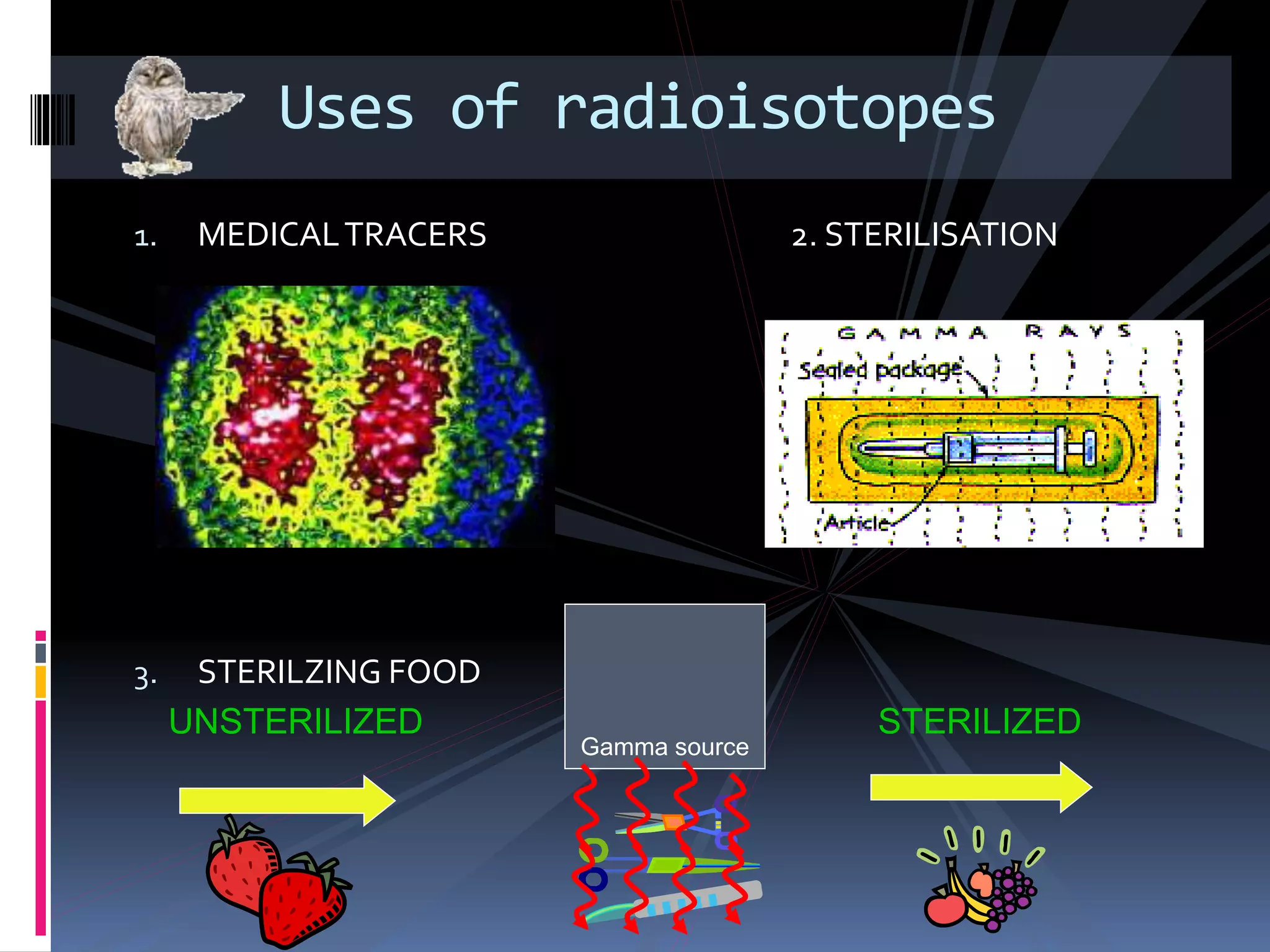 1. MEDICALTRACERS 2. STERILISATION
3. STERILZING FOOD
Uses of radioisotopes
UNSTERILIZED
Gamma source
STERILIZED
 