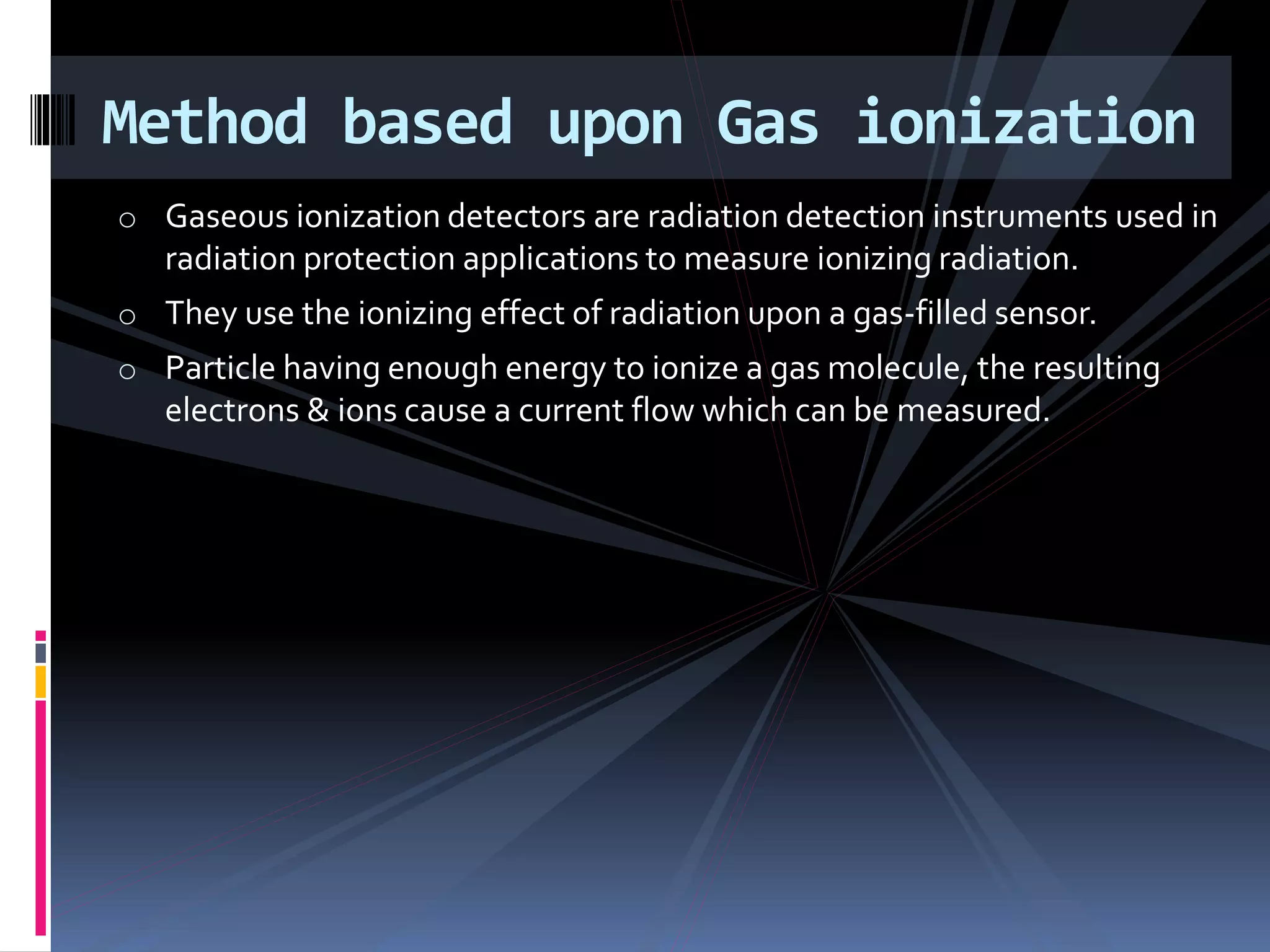 o Gaseous ionization detectors are radiation detection instruments used in
radiation protection applications to measure ionizing radiation.
o They use the ionizing effect of radiation upon a gas-filled sensor.
o Particle having enough energy to ionize a gas molecule, the resulting
electrons & ions cause a current flow which can be measured.
Method based upon Gas ionization
 