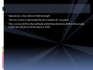 Operate at a low electric field strength
The ion current is generated by the creation of ‘ion pairs’.
The +ve ions drift to the cathode whilst free electrons drift to the anode
under the influence of the electric field.
 