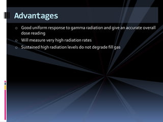 o Good uniform response to gamma radiation and give an accurate overall
dose reading
o Will measure very high radiation rates
o Sustained high radiation levels do not degrade fill gas
Advantages
 
