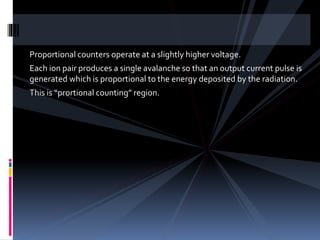 Proportional counters operate at a slightly higher voltage.
Each ion pair produces a single avalanche so that an output current pulse is
generated which is proportional to the energy deposited by the radiation.
This is “prortional counting” region.
 