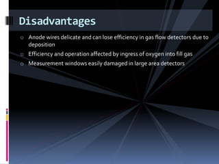 o Anode wires delicate and can lose efficiency in gas flow detectors due to
deposition
o Efficiency and operation affected by ingress of oxygen into fill gas
o Measurement windows easily damaged in large area detectors
Disadvantages
 