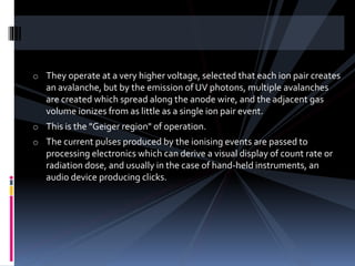 o They operate at a very higher voltage, selected that each ion pair creates
an avalanche, but by the emission of UV photons, multiple avalanches
are created which spread along the anode wire, and the adjacent gas
volume ionizes from as little as a single ion pair event.
o This is the "Geiger region" of operation.
o The current pulses produced by the ionising events are passed to
processing electronics which can derive a visual display of count rate or
radiation dose, and usually in the case of hand-held instruments, an
audio device producing clicks.
 