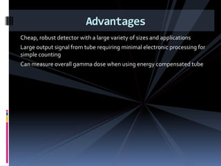 Cheap, robust detector with a large variety of sizes and applications
Large output signal from tube requiring minimal electronic processing for
simple counting
Can measure overall gamma dose when using energy compensated tube
Advantages
 