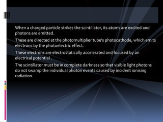 When a charged particle strikes the scintillator, its atoms are excited and
photons are emitted.
These are directed at the photomultiplier tube's photocathode, which emits
electrons by the photoelectric effect.
These electrons are electrostatically accelerated and focused by an
electrical potential .
The scintillator must be in complete darkness so that visible light photons
do not swamp the individual photon events caused by incident ionising
radiation.
 