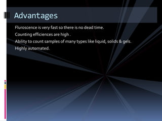 Fluroscence is very fast so there is no dead time.
Counting efficiences are high .
Ability to count samples of many types like liquid, solids & gels.
Highly automated.
Advantages
 