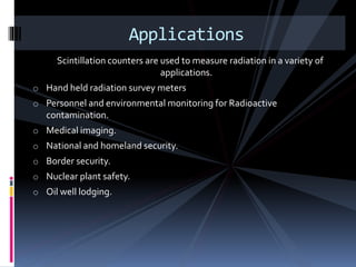 Scintillation counters are used to measure radiation in a variety of
applications.
o Hand held radiation survey meters
o Personnel and environmental monitoring for Radioactive
contamination.
o Medical imaging.
o National and homeland security.
o Border security.
o Nuclear plant safety.
o Oil well lodging.
Applications
 