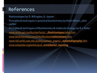 Radioisotopes by D. Billington,G. Jayson
Principles & techniques in practical biochemistry by KeithWilson, John
walker
Principles & techniques of Biochemistry & molecular biology by R.J.Slater
www.ansto.gov.au/NuclearFacts/.../Radioisotopes/index.htm
www.kentchemistry.com/links/Nuclear/radioisotopes.htm
www.lab.anhb.uwa.edu.au/hb313/main_pages/.../autoradiography.htm
www.wikipedia.org/wiki/Liquid_scintillation_counting
References
 