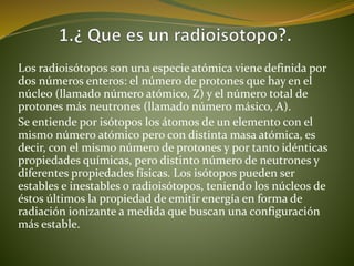 Los radioisótopos son una especie atómica viene definida por 
dos números enteros: el número de protones que hay en el 
núcleo (llamado número atómico, Z) y el número total de 
protones más neutrones (llamado número másico, A). 
Se entiende por isótopos los átomos de un elemento con el 
mismo número atómico pero con distinta masa atómica, es 
decir, con el mismo número de protones y por tanto idénticas 
propiedades químicas, pero distinto número de neutrones y 
diferentes propiedades físicas. Los isótopos pueden ser 
estables e inestables o radioisótopos, teniendo los núcleos de 
éstos últimos la propiedad de emitir energía en forma de 
radiación ionizante a medida que buscan una configuración 
más estable. 
 