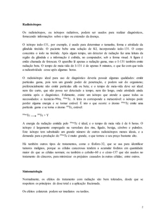2
Radioisótopos
Os radioisótopos, ou isótopos radiativos, podem ser usados para realizar diagnósticos,
fornecendo informações sobre o tipo ou extensão da doença.
O isótopo iodo-131, por exemplo, é usado para determinar o tamanho, forma e atividade da
glândula tireóide. O paciente bebe uma solução de KI, incorporando iodo-131. O corpo
concentra o iodo na tireóide. Após algum tempo, um detector de radiação faz uma leitura da
região da glândula e a informação é exibida, no computador, sob a forma visual. A figura é
então chamada de fotoscan. O aparelho lê apenas a radiação gama, mas o I-131 também emite
radiação beta. O tempo de meia-vida do I-131 é de apenas 8 minutos, o que faz com que toda
a radioatividade cesse após algumas horas.
O radioisótopo ideal para uso de diagnóstico deveria possuir algumas qualidades: emitir
partículas gama, pois tem um grande poder de penetração, e podem sair do organismo;
preferencialmente não emitir partículas alfa ou beta; e o tempo de meia-vida deve ser ideal:
nem tão curto, que não possa ser detectado a tempo, nem tão longo, onde atividade ainda
existiria após o diagnóstico. Felizmente, existe um isótopo que atende a quase todas as
necessidades: o tecnécio-99m, 99mTc. A letra m corresponde a metaestável: o isótopo pode
perder alguma energia e se tornar estável. É isto o que ocorre: o átomo 99mTc emite uma
partícula gama e se torna o átomo 99Tc, estável:
99mTc 99Tc + Y
A energia da radiação emitida pelo 99mTc é ideal, e o tempo de meia vida é de 6 horas. O
isótopo é largamente empregado na varredura dos rins, fígado, bexiga, cérebro e pulmões.
Este isótopo tem substituído um grande número de outros radioisótopos menos ideais, e a
demanda para a produção do 99mTc é muito grande, o que tornou o seu preço bastante alto.
Há também outros tipos de tratamentos, como o fósforo-32, que se usa para identificar
tumores malignos, porque as células cancerosas tendem a acumular fosfatos em quantidade
maior do que as células normais; ou também o cobalto-60 e o césio-137 que são usados no
tratamento de cânceres, para minimizar os prejuízos causados às outras células; entre outros.
Sintomatologia
Normalmente, os efeitos do tratamento com radiação são bem tolerados, desde que se
respeitem os princípios de dose total e a aplicação fracionada.
Os efeitos colaterais podem ser imediatos ou tardios.
 