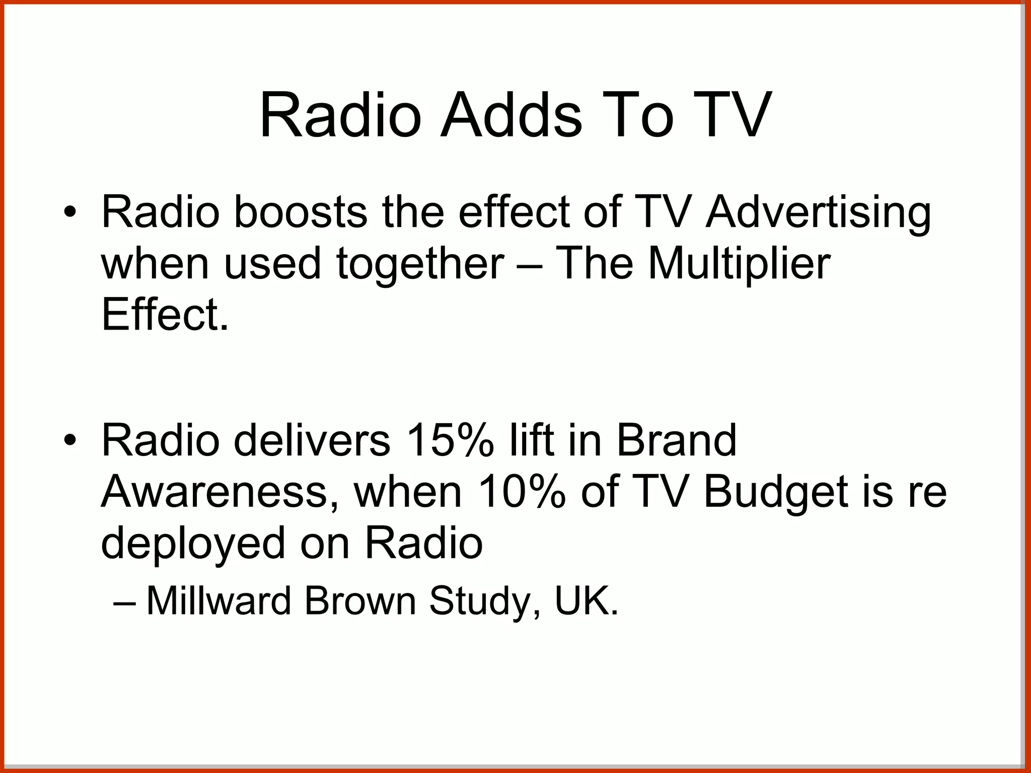 Radio Adds To TV Radio boosts the effect of TV Advertising when used together – The Multiplier Effect. Radio delivers 15% lift in Brand Awareness, when 10% of TV Budget is re deployed on Radio Millward Brown Study, UK. 