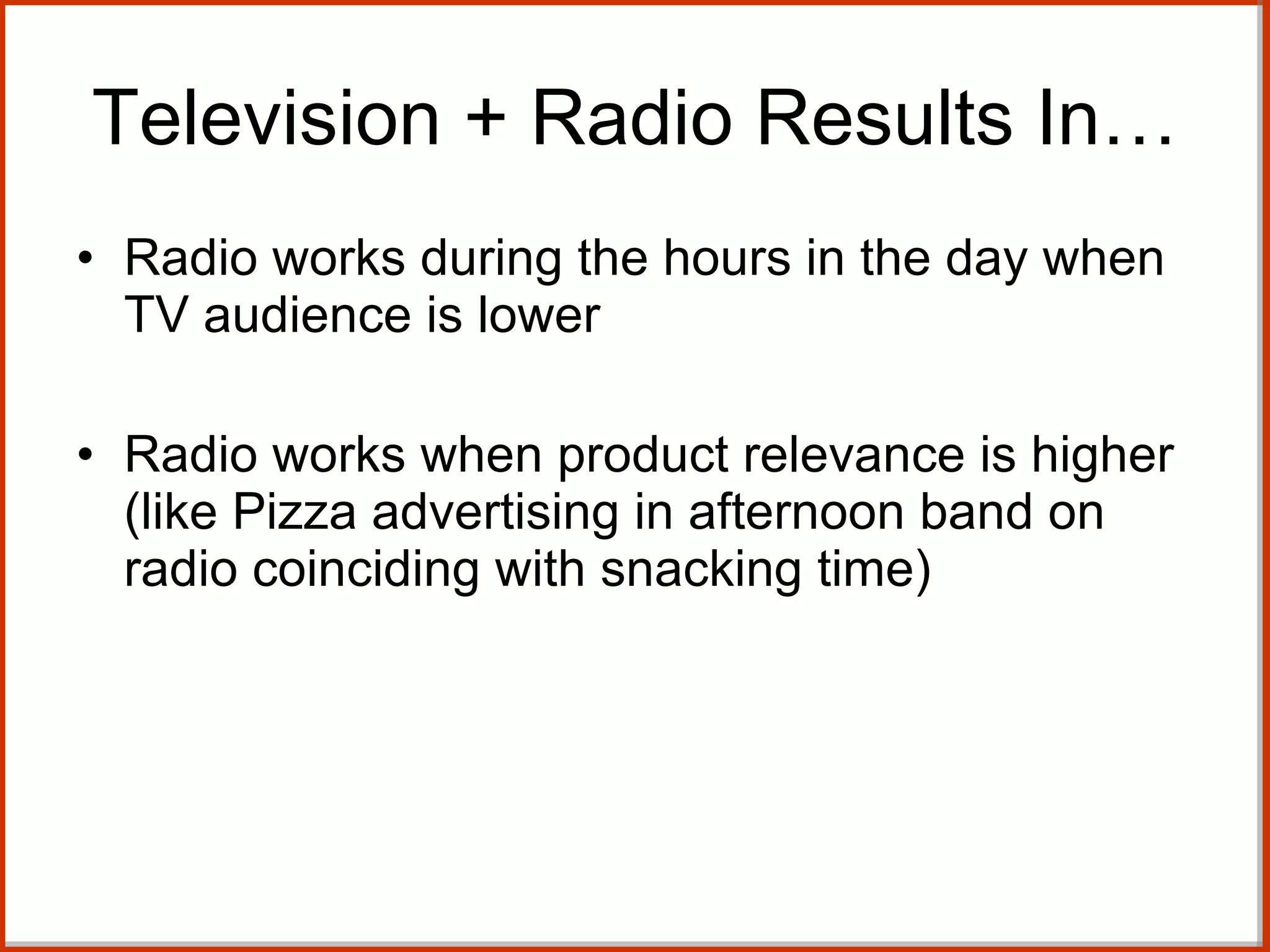 Radio works during the hours in the day when TV audience is lower  Radio works when product relevance is higher (like Pizza advertising in afternoon band on radio coinciding with snacking time)  Television + Radio Results In… 