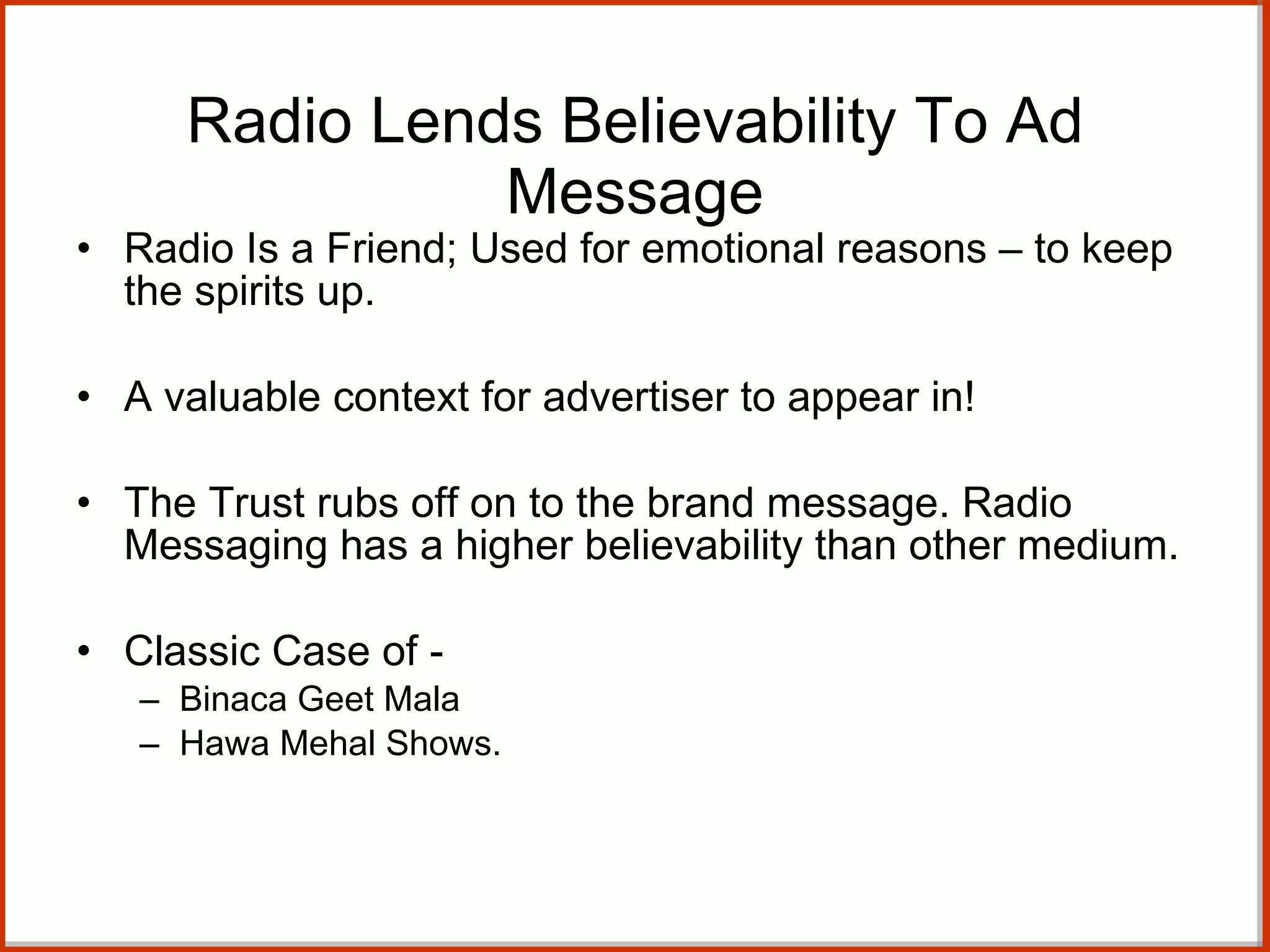 Radio Lends Believability To Ad Message Radio Is a Friend; Used for emotional reasons – to keep the spirits up. A valuable context for advertiser to appear in! The Trust rubs off on to the brand message. Radio Messaging has a higher believability than other medium. Classic Case of - Binaca Geet Mala  Hawa Mehal Shows. 