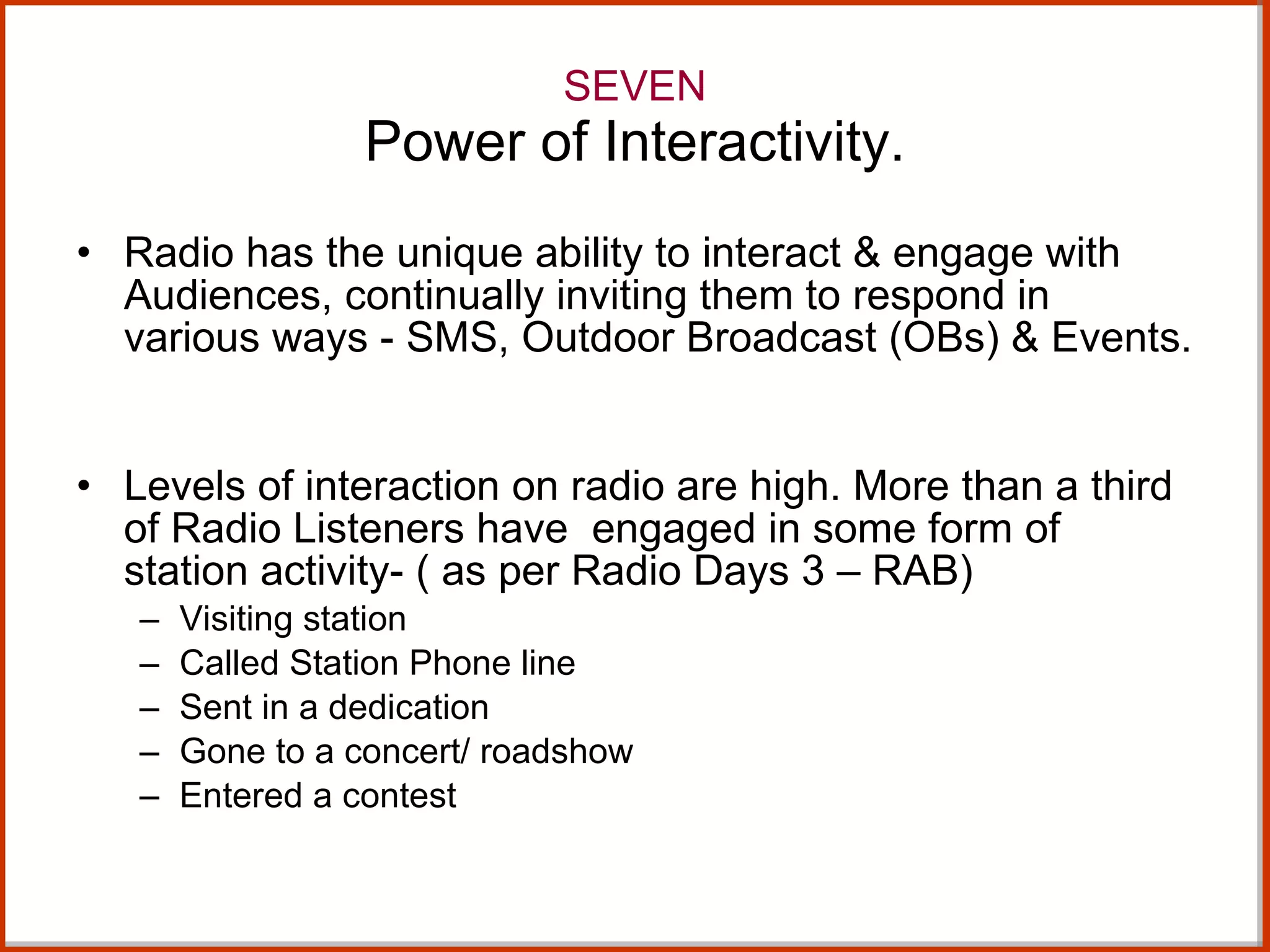 SEVEN Power of Interactivity. Radio has the unique ability to interact & engage with Audiences, continually inviting them to respond in various ways - SMS, Outdoor Broadcast (OBs) & Events.  Levels of interaction on radio are high. More than a third of Radio Listeners have  engaged in some form of station activity- ( as per Radio Days 3 – RAB) Visiting station Called Station Phone line Sent in a dedication Gone to a concert/ roadshow Entered a contest 