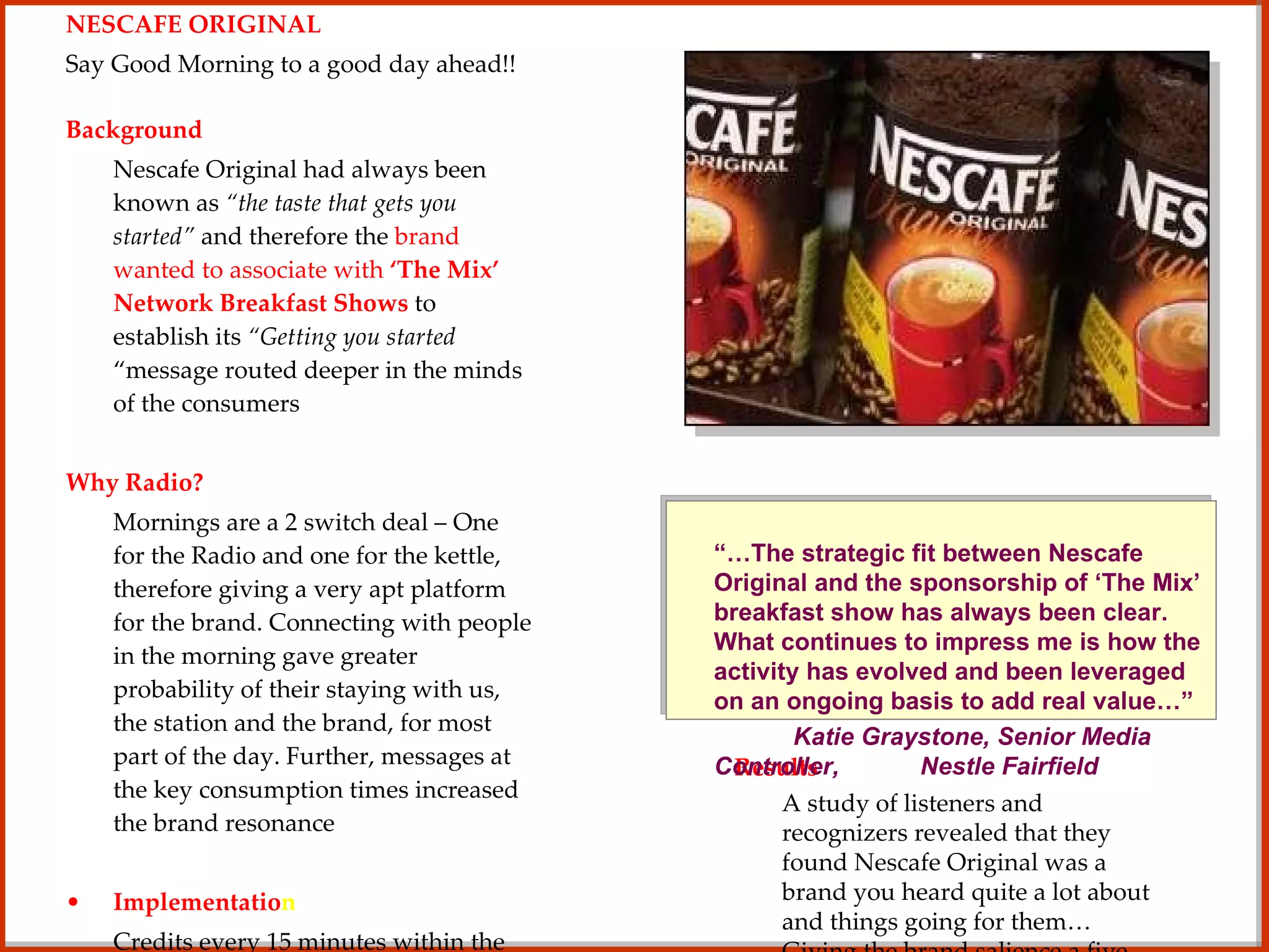 NESCAFE ORIGINAL Say Good Morning to a good day ahead!! Background Nescafe Original had always been known as  “the taste that gets you started”  and therefore the  brand wanted to associate with  ‘The Mix’ Network Breakfast Shows  to establish its  “Getting you started  “message routed deeper in the minds of the consumers Why Radio? Mornings are a 2 switch deal – One for the Radio and one for the kettle, therefore giving a very apt platform for the brand. Connecting with people in the morning gave greater probability of their staying with us, the station and the brand, for most part of the day. Further, messages at the key consumption times increased the brand resonance Implementatio n Credits every 15 minutes within the breakfast show delivered continuous communication of the  “get started”  message whilst promoting the consumption at a key time. Montage of the morning show coupled with “Nescafe - keeping you going” trails featured across the day. Also, “Rude Awakenings'” and “Love the mornings” promotions featured the interactions with listeners in their homes to further drive home the message. Results A study of listeners and recognizers revealed that they found Nescafe Original was a brand you heard quite a lot about and things going for them… Giving the brand salience a five fold jump in the subsequent brand track study “… The strategic fit between Nescafe Original and the sponsorship of ‘The Mix’ breakfast show has always been clear. What continues to impress me is how the activity has evolved and been leveraged on an ongoing basis to add real value…”  Katie Graystone, Senior Media Controller,  Nestle Fairfield  