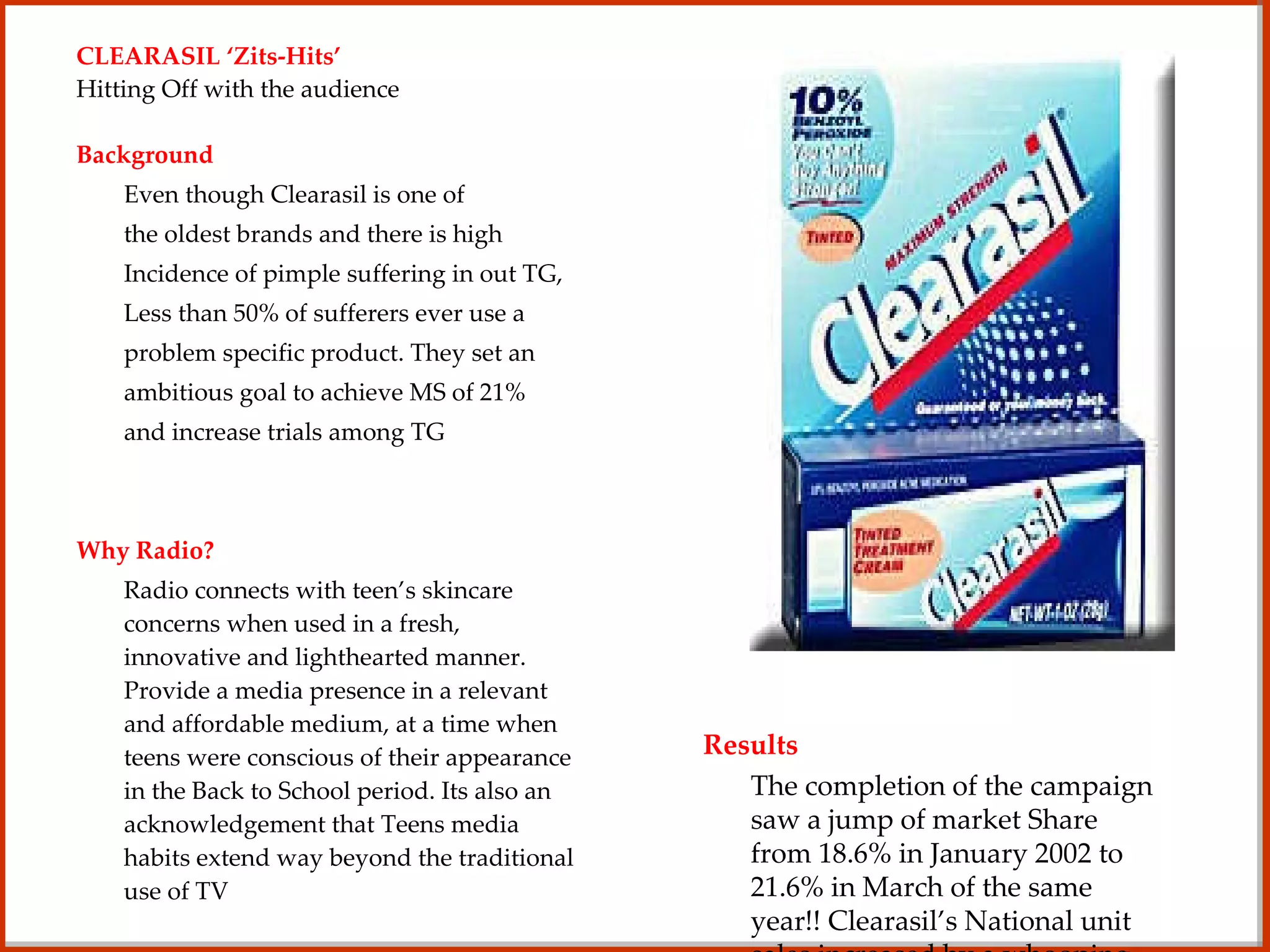 CLEARASIL ‘Zits-Hits’ Hitting Off with the audience Background Even though Clearasil is one of the oldest brands and there is high Incidence of pimple suffering in out TG, Less than 50% of sufferers ever use a  problem specific product. They set an  ambitious goal to achieve MS of 21%  and increase trials among TG Why Radio? Radio connects with teen’s skincare concerns when used in a fresh, innovative and lighthearted manner. Provide a media presence in a relevant and affordable medium, at a time when teens were conscious of their appearance in the Back to School period. Its also an acknowledgement that Teens media habits extend way beyond the traditional use of TV Implementation A promotional campaign, keeping in mind the teen’s love for music,  was executed which included an online element and included the brand proposition of humor, honesty and relevance. Understanding of TG media usage was used to schedule spots during breakfast, drive and evening day parts. After a lot of thought, Clearasil’s Zit Hits promotion – “Win a brand at your School” was born. Results The completion of the campaign saw a jump of market Share from 18.6% in January 2002 to 21.6% in March of the same year!! Clearasil’s National unit sales increased by a whooping 15% 