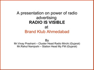 A presentation on power of radio advertising  RADIO IS VISIBLE at  Brand Klub Ahmedabad By Mr.Vinay Prashant – Cluster Head Radio Mirchi (Gujarat) Mr.Rahul Namjoshi – Station Head My FM (Gujarat) 