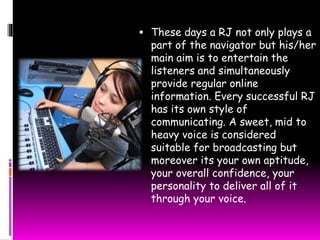  These days a RJ not only plays a 
part of the navigator but his/her 
main aim is to entertain the 
listeners and simultaneously 
provide regular online 
information. Every successful RJ 
has its own style of 
communicating. A sweet, mid to 
heavy voice is considered 
suitable for broadcasting but 
moreover its your own aptitude, 
your overall confidence, your 
personality to deliver all of it 
through your voice. 
 