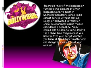Rj should know of the language or 
further some dialects of other 
languages also, to punch in 
whenever necessary. Since Radio 
cannot survive without Movies, 
Songs or Bollywood in terms of 
India, so awareness about them is 
considered a necessity. An RJ 
should also be able to write scripts 
for a show. One thing more if you 
have written your script yourself, 
you know of the subject matter and 
can change or manipulate at your 
own will. 
 