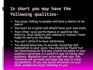 In short you may have the 
following qualities- 
 You enjoy talking to people and have a desire to be 
aware. 
 You must be original and should have your own style. 
 Your other voice performance or qualities like 
mimicry, local dialects and comedy or humour items 
helps to carry on the show. 
 You can't afford to have inhibitions. 
 You should know how to provide variations and 
modulation in your voice. You should be fluent but 
not monotonous as this may create boredom in your 
audience monotone is a surefire way of losing your 
audience. Modulate your voice well and your fan 
following will increase and open the way to other 
assignments. If you can sound different on your 
show, people will enjoy listening to you. 
 