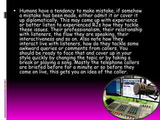  Humans have a tendency to make mistake, if somehow 
a mistake has been made, either admit it or cover it 
up diplomatically. This may come up with experience 
or better listen to experienced RJs how they tackle 
these issues. Their professionalism, their relationship 
with listeners, the flow they are speaking, their 
interactiveness and so on. Also note how they 
interact live with listeners, how do they tackle some 
awkward queries or comments from callers. You 
should be ready to face that and cover up in your 
style quickly by changing the topic or by taking a 
break or playing a song. Mostly the telephone callers 
are briefed before for a minute or so before they 
come on live, this gets you an idea of the caller. 
 