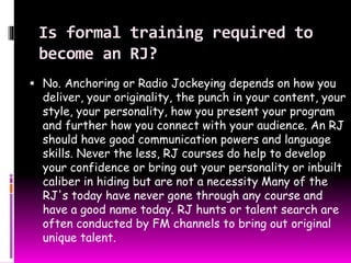 Is formal training required to 
become an RJ? 
 No. Anchoring or Radio Jockeying depends on how you 
deliver, your originality, the punch in your content, your 
style, your personality, how you present your program 
and further how you connect with your audience. An RJ 
should have good communication powers and language 
skills. Never the less, RJ courses do help to develop 
your confidence or bring out your personality or inbuilt 
caliber in hiding but are not a necessity Many of the 
RJ's today have never gone through any course and 
have a good name today. RJ hunts or talent search are 
often conducted by FM channels to bring out original 
unique talent. 
 