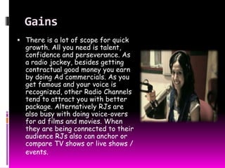 Gains 
 There is a lot of scope for quick 
growth. All you need is talent, 
confidence and perseverance. As 
a radio jockey, besides getting 
contractual good money you earn 
by doing Ad commercials. As you 
get famous and your voice is 
recognized, other Radio Channels 
tend to attract you with better 
package. Alternatively RJs are 
also busy with doing voice-overs 
for ad films and movies. When 
they are being connected to their 
audience RJs also can anchor or 
compare TV shows or live shows / 
events. 
 