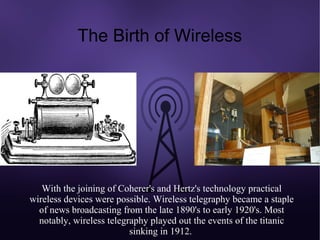 The Birth of Wireless




   With the joining of Coherer's and Hertz's technology practical
wireless devices were possible. Wireless telegraphy became a staple
  of news broadcasting from the late 1890's to early 1920's. Most
  notably, wireless telegraphy played out the events of the titanic
                          sinking in 1912.
 