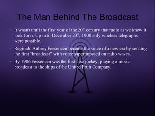The Man Behind The Broadcast
●   It wasn't until the first year of the 20th century that radio as we know it
    took form. Up until December 23rd, 1900 only wireless telegraphs
    were possible.
●   Reginald Aubrey Fessenden became the voice of a new era by sending
    the first “broadcast” with voice superimposed on radio waves.
●   By 1906 Fessenden was the first disc jockey, playing a music
    broadcast to the ships of the United Fruit Company.
 