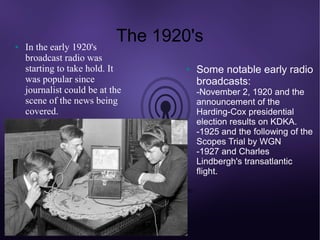 ●   In the early 1920's
                            The 1920's
    broadcast radio was
    starting to take hold. It       ●   Some notable early radio
    was popular since                   broadcasts:
    journalist could be at the          -November 2, 1920 and the
    scene of the news being             announcement of the
    covered.                            Harding-Cox presidential
                                        election results on KDKA.
                                        -1925 and the following of the
                                        Scopes Trial by WGN
                                        -1927 and Charles
                                        Lindbergh's transatlantic
                                        flight.
 