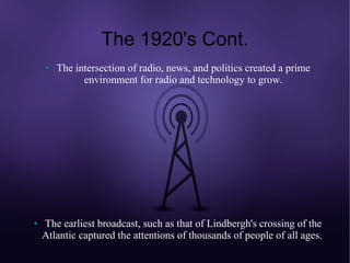 The 1920's Cont.
    ●   The intersection of radio, news, and politics created a prime
              environment for radio and technology to grow.




●   The earliest broadcast, such as that of Lindbergh's crossing of the
    Atlantic captured the attentions of thousands of people of all ages.
 