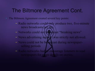 The Biltmore Agreement Cont.
●   The Biltmore Agreement created several key points:
         –   Radio networks could only produce two, five-minute
              news broadcasts per day.
         –   Networks could not broadcast “breaking news”
         –   News advertising support was strictly not allowed.
         –   News could not be broadcast during newspaper-
              selling periods
         –   Radio networks had to encourage listeners to read
              newspapers for more details on stories.
 