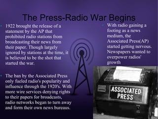The Press-Radio War Begins
●   1922 brought the release of a         ●   With radio gaining a
    statement by the AP that                  footing as a news
    prohibited radio stations from            medium, the
    broadcasting their news from              Associated Press(AP)
    their paper. Though largely               started getting nervous.
    ignored by stations at the time, it       Newspapers wanted to
    is believed to be the shot that           overpower radios'
    started the war.                          growth

●   The ban by the Associated Press
    only fueled radio's popularity and
    influence through the 1920's. With
    more wire services denying rights
    to their papers for broadcasts,
    radio networks began to turn away
    and form their own news bureaus.
 