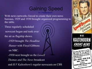 Gaining Speed
                                 H.V Kaltenborn
●   With news networks forced to create their own news
    bureaus, 1929 and 1930 brought organized programming to
    the table.
●   Three regularly scheduled
    newscast began and took over
    the air as flagship shows.
       -1929 brought The Headline
       Hunter with Floyd Gibbons
       on NBC.
       -1930 next brought us the Lowell
       Thomas and The News broadcast
       and H.V Kaltenborn's regular newscasts on CBS.
 