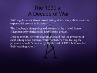 The 1930's:
                   A Decade of War
●   With regular news shows broadcasting almost daily, there came an
    exponential growth in listeners.
●   The Lindbergh kidnapping and eventually the trial of Bruno
    Hauptman only fueled radio journalism's growth.
●   Despite growth, network executives could feel the pressures of
    establishing news bureaus, while publishers were feeling the
    pressures of radio's popularity. By the end of 1933, both reached
    their breaking points.
 