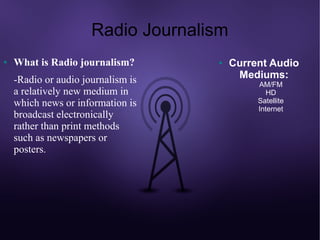Radio Journalism
●   What is Radio journalism?       ●    Current Audio
    -Radio or audio journalism is         Mediums:
                                              AM/FM
    a relatively new medium in                   HD
    which news or information is              Satellite
                                              Internet
    broadcast electronically
    rather than print methods
    such as newspapers or
    posters.
 