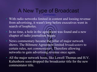 A New Type of Broadcast
                            Commentary
●   With radio networks limited in content and loosing revenue
    from advertising, it wasn't long before executives went in
    search of loopholes.
●   In no time, a hole in the agreement was found and a new
    chapter of radio journalism began.
●   News commentary became the pillar of major network
    shows. The Biltmore Agreement limited broadcasters to
    certain rules, not commentators. Therefore allowing
    networks to gain advertising revenue once again.
●   All the major network hosts, like Lowell Thomas and H.V.
    Kaltenborn soon dropped the broadcaster title for the new
    commentator title.
 