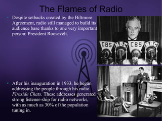 The Flames of Radio
●   Despite setbacks created by the Biltmore
    Agreement, radio still managed to build its
    audience base thanks to one very important
    person: President Roosevelt.




●   After his inauguration in 1933, he began
    addressing the people through his radio
    Fireside Chats. These addresses generated
    strong listener-ship for radio networks,
    with as much as 30% of the population
    tuning in.
 