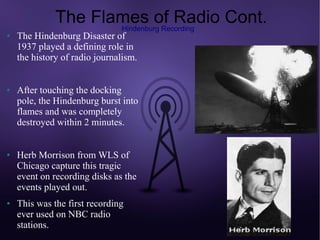 The Flames of Radio Cont.
                     Hindenburg Recording
●   The Hindenburg Disaster of
    1937 played a defining role in
    the history of radio journalism.


●   After touching the docking
    pole, the Hindenburg burst into
    flames and was completely
    destroyed within 2 minutes.


●   Herb Morrison from WLS of
    Chicago capture this tragic
    event on recording disks as the
    events played out.
●   This was the first recording
    ever used on NBC radio
    stations.
 