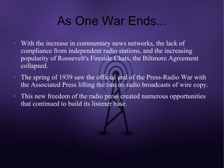 As One War Ends...
●   With the increase in commentary news networks, the lack of
    compliance from independent radio stations, and the increasing
    popularity of Roosevelt's Fireside Chats, the Biltmore Agreement
    collapsed.
●   The spring of 1939 saw the official end of the Press-Radio War with
    the Associated Press lifting the ban on radio broadcasts of wire copy.
●   This new freedom of the radio press created numerous opportunities
    that continued to build its listener base.
 