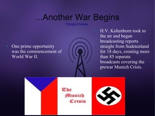...Another War Begins
                              Troops Invade
                                              ●   H.V. Kaltenborn took to
                                                  the air and began
                                                  broadcasting reports
●   One prime opportunity                         straight from Sudetenland
    was the commencement of                       for 18 days, creating more
    World War II.                                 than 85 separate
                                                  broadcasts covering the
                                                  prewar Munich Crisis.
 