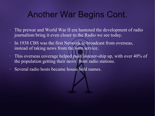 Another War Begins Cont.
●   The prewar and World War II era hastened the development of radio
    journalism bring it even closer to the Radio we see today.
●   In 1938 CBS was the first Network to broadcast from overseas,
    instead of taking news from the wire service.
●   This overseas coverage helped push listener-ship up, with over 40% of
    the population getting their news from radio stations.
●   Several radio hosts became house hold names.
 