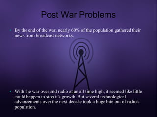 Post War Problems
●   By the end of the war, nearly 60% of the population gathered their
    news from broadcast networks.




●   With the war over and radio at an all time high, it seemed like little
    could happen to stop it's growth. But several technological
    advancements over the next decade took a huge bite out of radio's
    population.
 