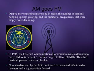 AM goes FM
●   Despite the weakening interesting in radio, the number of stations
    popping up kept growing, and the number of frequencies, that were
    empty, were declining.




●   In 1945, the Federal Communications Commission made a decision to
    move FM to its current frequency range of 88 to 108 MHz. This shift
    made all prewar receivers obsolete.
●   New standards set by the FCC continued to create a divide in radio
    listeners and a segmentation formed.
 