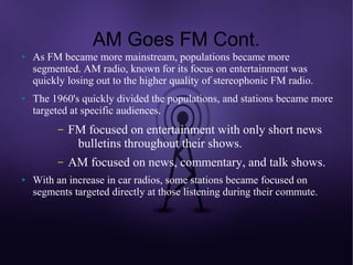 AM Goes FM Cont.
●   As FM became more mainstream, populations became more
    segmented. AM radio, known for its focus on entertainment was
    quickly losing out to the higher quality of stereophonic FM radio.
●   The 1960's quickly divided the populations, and stations became more
    targeted at specific audiences.
         –   FM focused on entertainment with only short news
              bulletins throughout their shows.
         –   AM focused on news, commentary, and talk shows.
●   With an increase in car radios, some stations became focused on
    segments targeted directly at those listening during their commute.
 