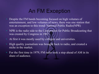 An FM Exception
●   Despite the FM bands becoming focused on high volumes of
    entertainment, and low volumes of news, there was one station that
    was an exception to this trend: National Public Radio(NPR)
●   NPR is the radio side to the Corporation for Public Broadcasting that
    was created by Congress in 1967.
●   At first it was mostly used by colleges and universities.
●   High quality journalism was brought back to radio, and created a
    niche in the market.
●   For the first time in 1979, FM radio took a step ahead of AM in its
    share of audience.
 